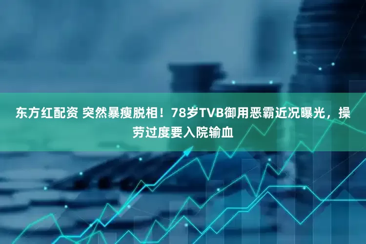 东方红配资 突然暴瘦脱相！78岁TVB御用恶霸近况曝光，操劳过度要入院输血