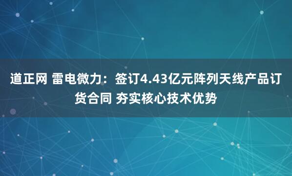 道正网 雷电微力：签订4.43亿元阵列天线产品订货合同 夯实核心技术优势