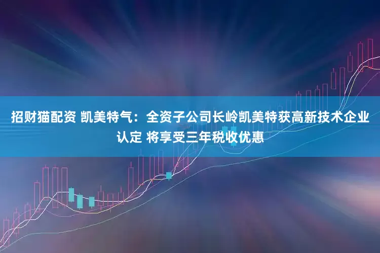招财猫配资 凯美特气：全资子公司长岭凯美特获高新技术企业认定 将享受三年税收优惠